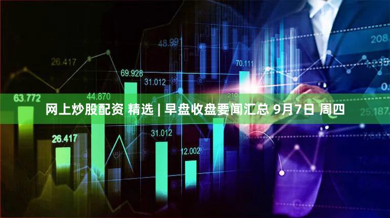 网上炒股配资 精选 | 早盘收盘要闻汇总 9月7日 周四