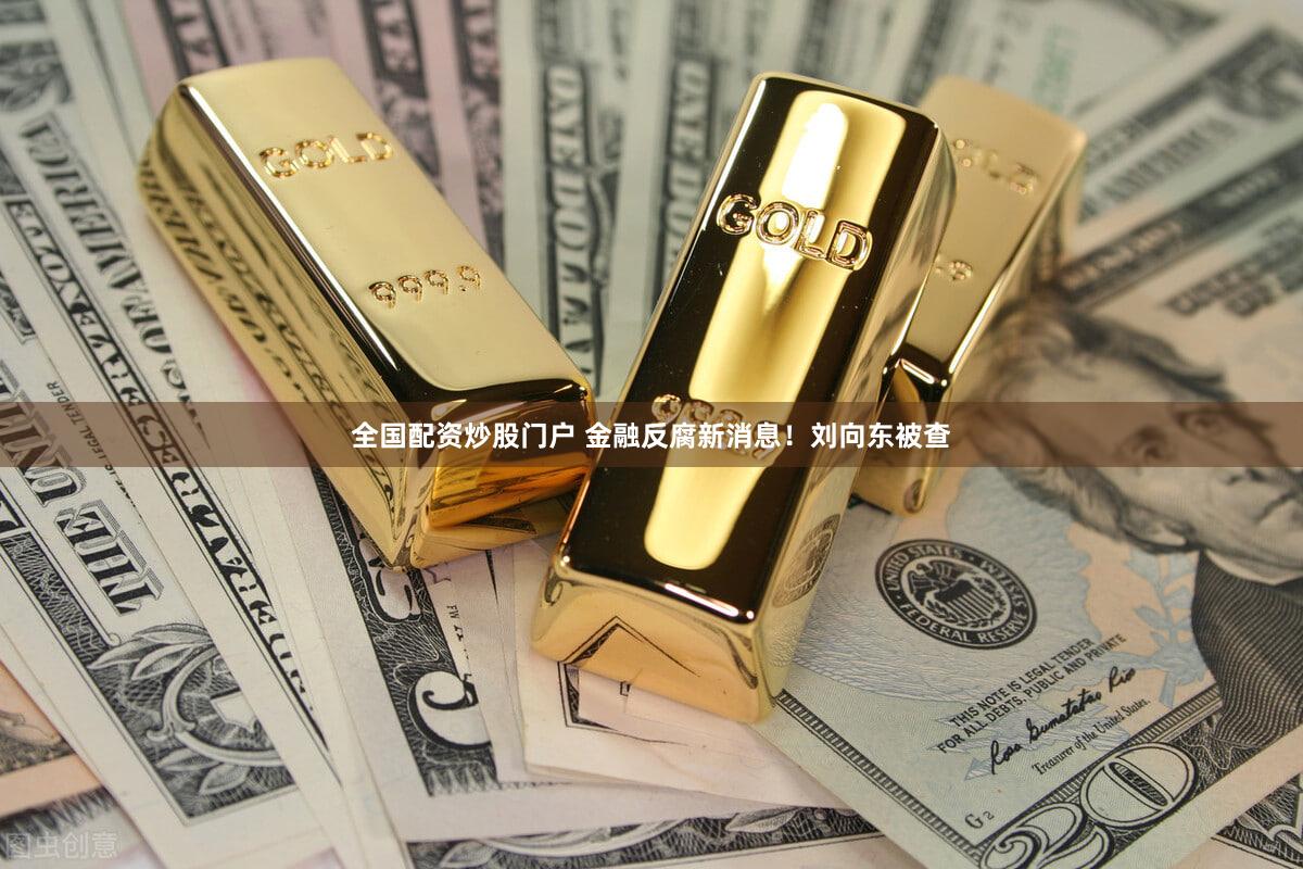 全国配资炒股门户 金融反腐新消息！刘向东被查