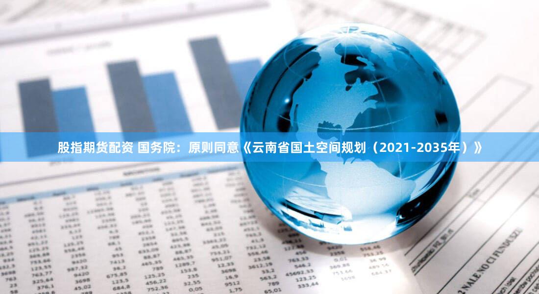 股指期货配资 国务院：原则同意《云南省国土空间规划（2021-2035年）》