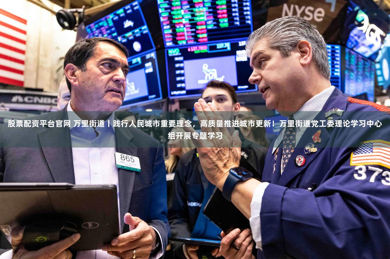股票配资平台官网 万里街道丨践行人民城市重要理念，高质量推进城市更新！万里街道党工委理论学习中心组开展专题学习