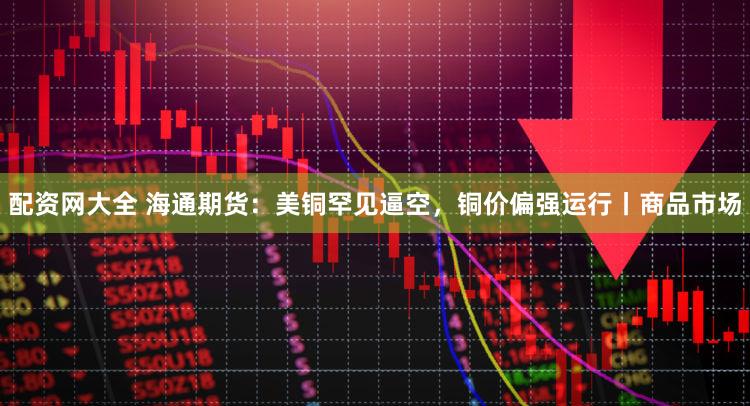 配资网大全 海通期货：美铜罕见逼空，铜价偏强运行丨商品市场