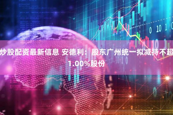 炒股配资最新信息 安德利：股东广州统一拟减持不超1.00%股份