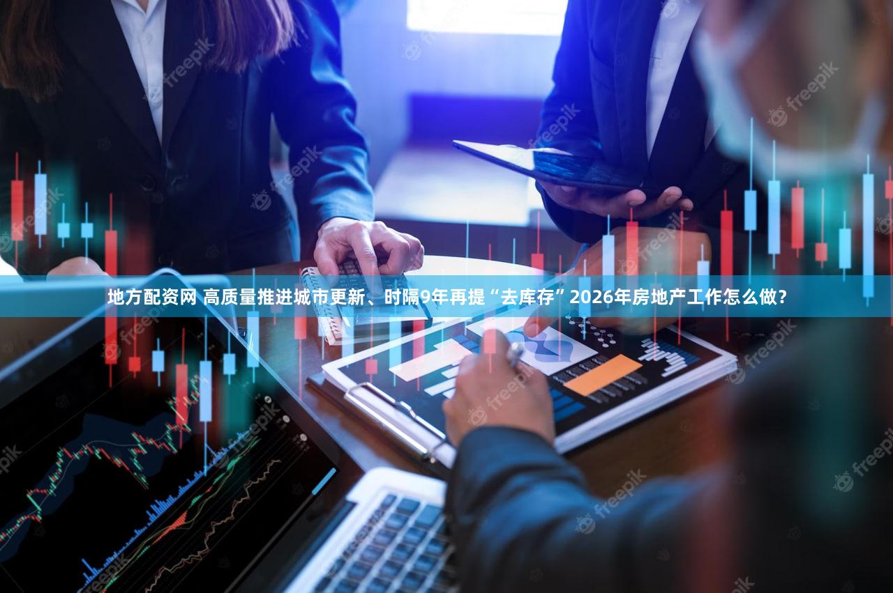 地方配资网 高质量推进城市更新、时隔9年再提“去库存”2026年房地产工作怎么做？