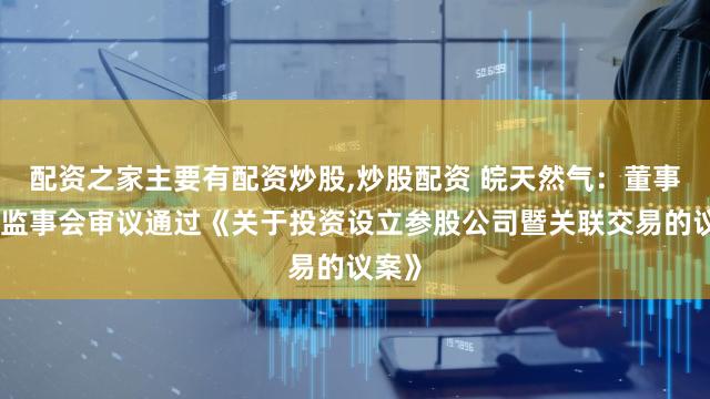 配资之家主要有配资炒股,炒股配资 皖天然气：董事会和监事会审议通过《关于投资设立参股公司暨关联交易的议案》
