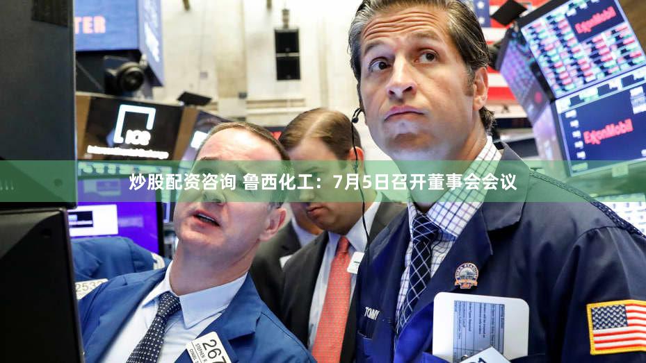 炒股配资咨询 鲁西化工：7月5日召开董事会会议