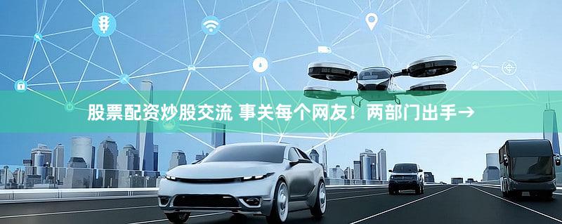 股票配资炒股交流 事关每个网友！两部门出手→