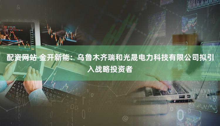 配资网站 金开新能：乌鲁木齐瑞和光晟电力科技有限公司拟引入战略投资者