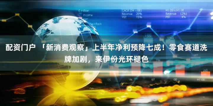 配资门户 「新消费观察」上半年净利预降七成！零食赛道洗牌加剧，来伊份光环褪色