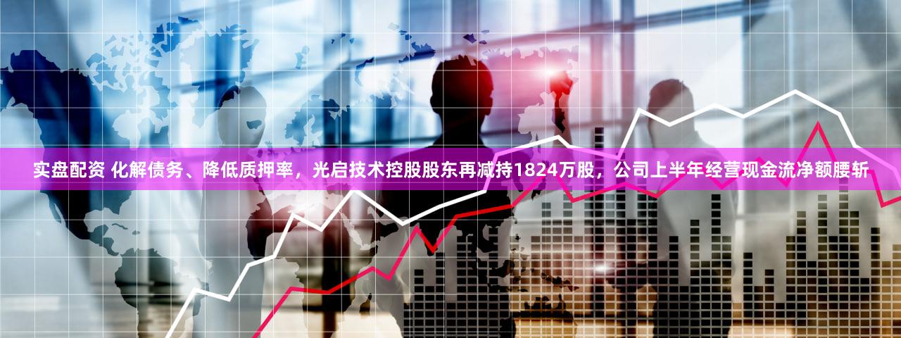 实盘配资 化解债务、降低质押率，光启技术控股股东再减持1824万股，公司上半年经营现金流净额腰斩