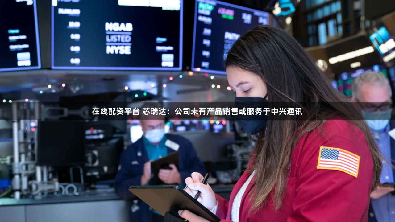 在线配资平台 芯瑞达：公司未有产品销售或服务于中兴通讯