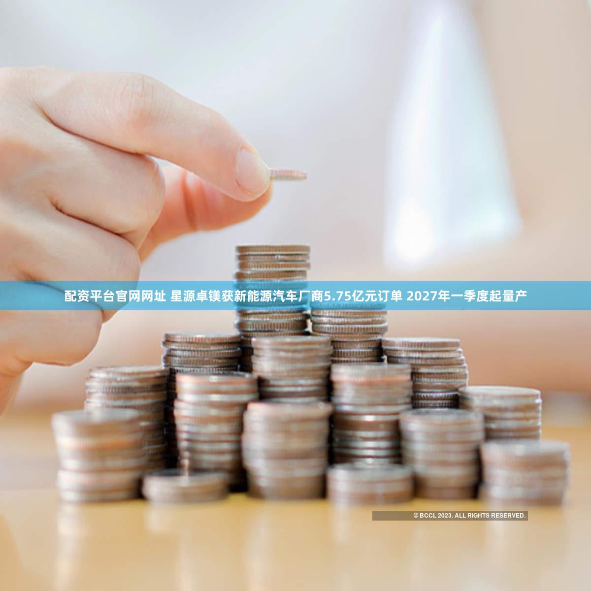 配资平台官网网址 星源卓镁获新能源汽车厂商5.75亿元订单 2027年一季度起量产