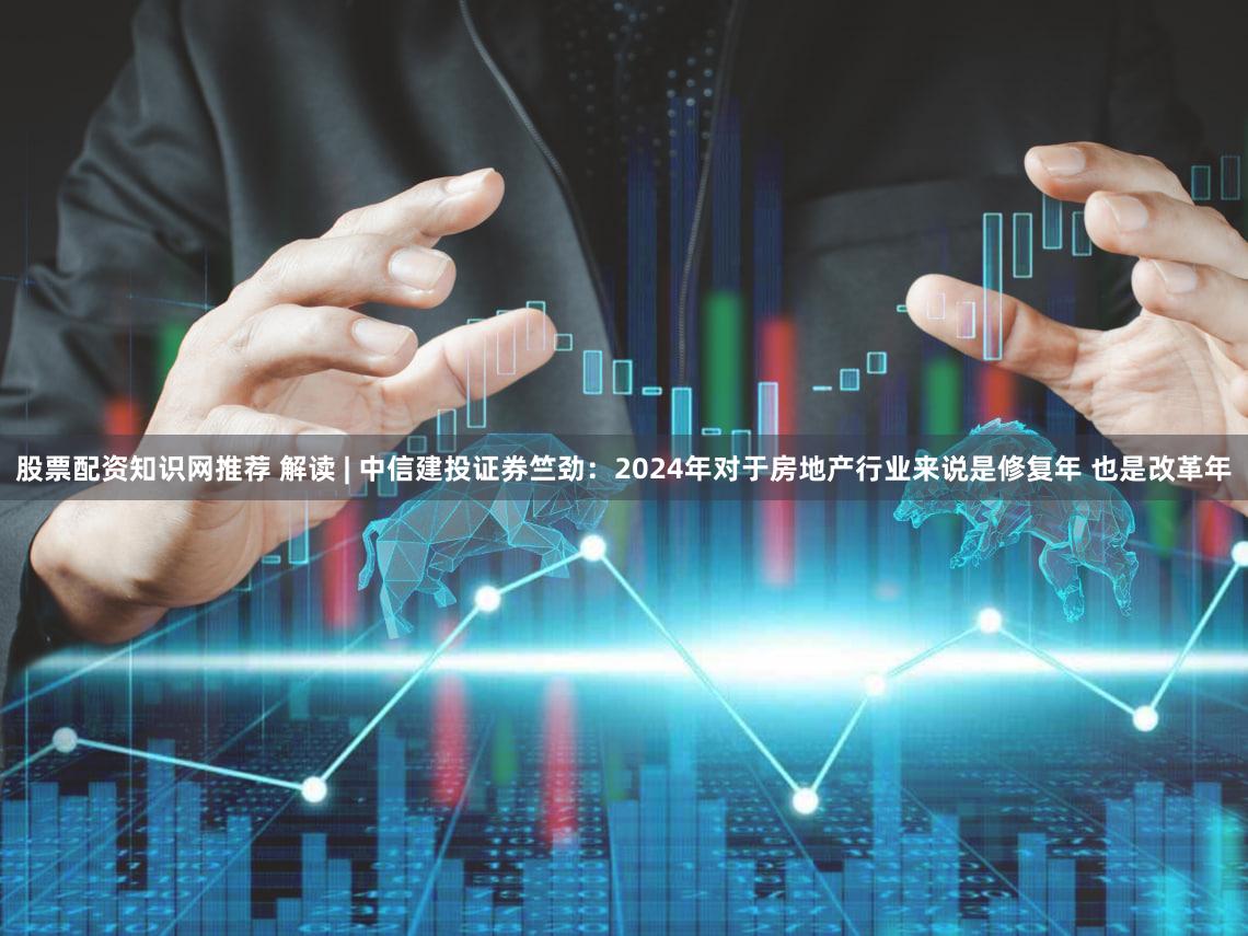 股票配资知识网推荐 解读 | 中信建投证券竺劲：2024年对于房地产行业来说是修复年 也是改革年