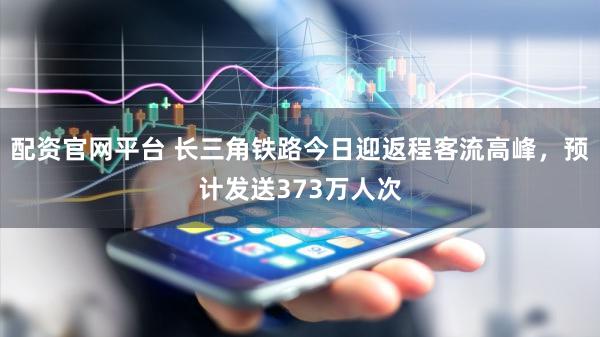 配资官网平台 长三角铁路今日迎返程客流高峰，预计发送373万人次