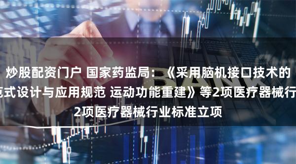 炒股配资门户 国家药监局：《采用脑机接口技术的医疗器械 范式设计与应用规范 运动功能重建》等2项医疗器械行业标准立项
