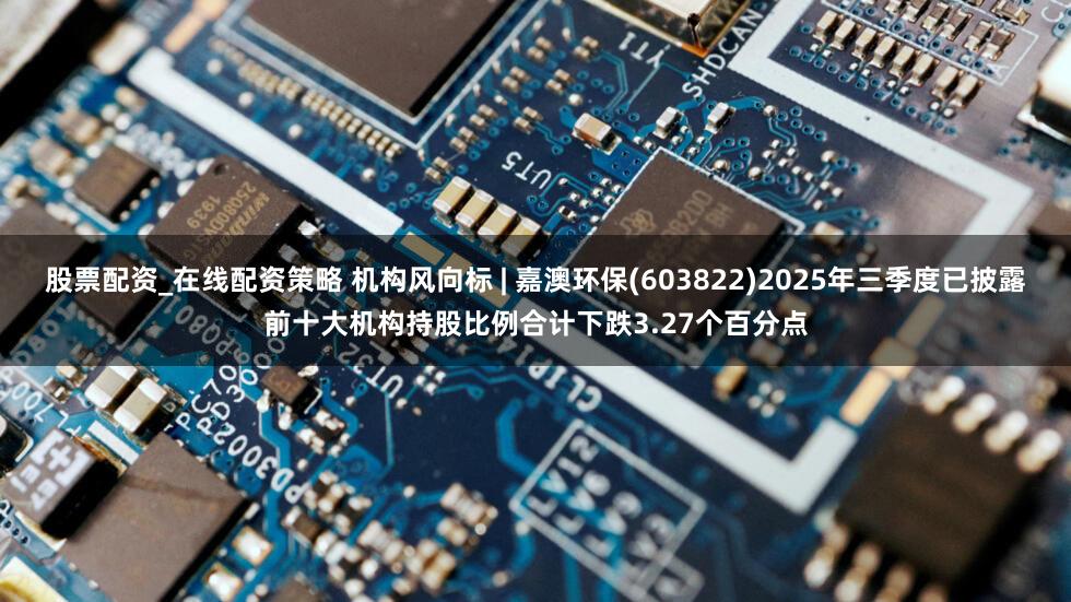 股票配资_在线配资策略 机构风向标 | 嘉澳环保(603822)2025年三季度已披露前十大机构持股比例合计下跌3.27个百分点