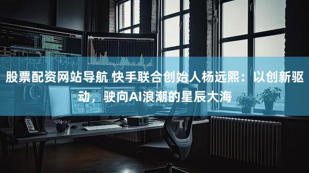 股票配资网站导航 快手联合创始人杨远熙：以创新驱动，驶向AI浪潮的星辰大海
