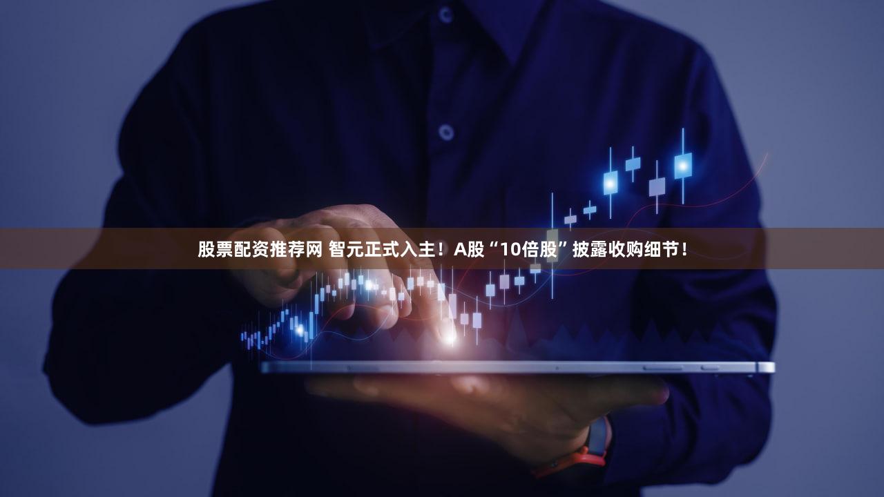 股票配资推荐网 智元正式入主！A股“10倍股”披露收购细节！