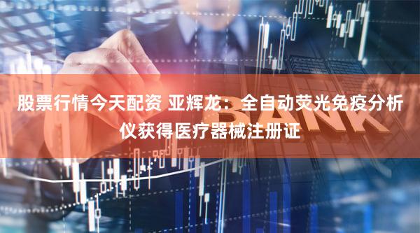 股票行情今天配资 亚辉龙：全自动荧光免疫分析仪获得医疗器械注册证
