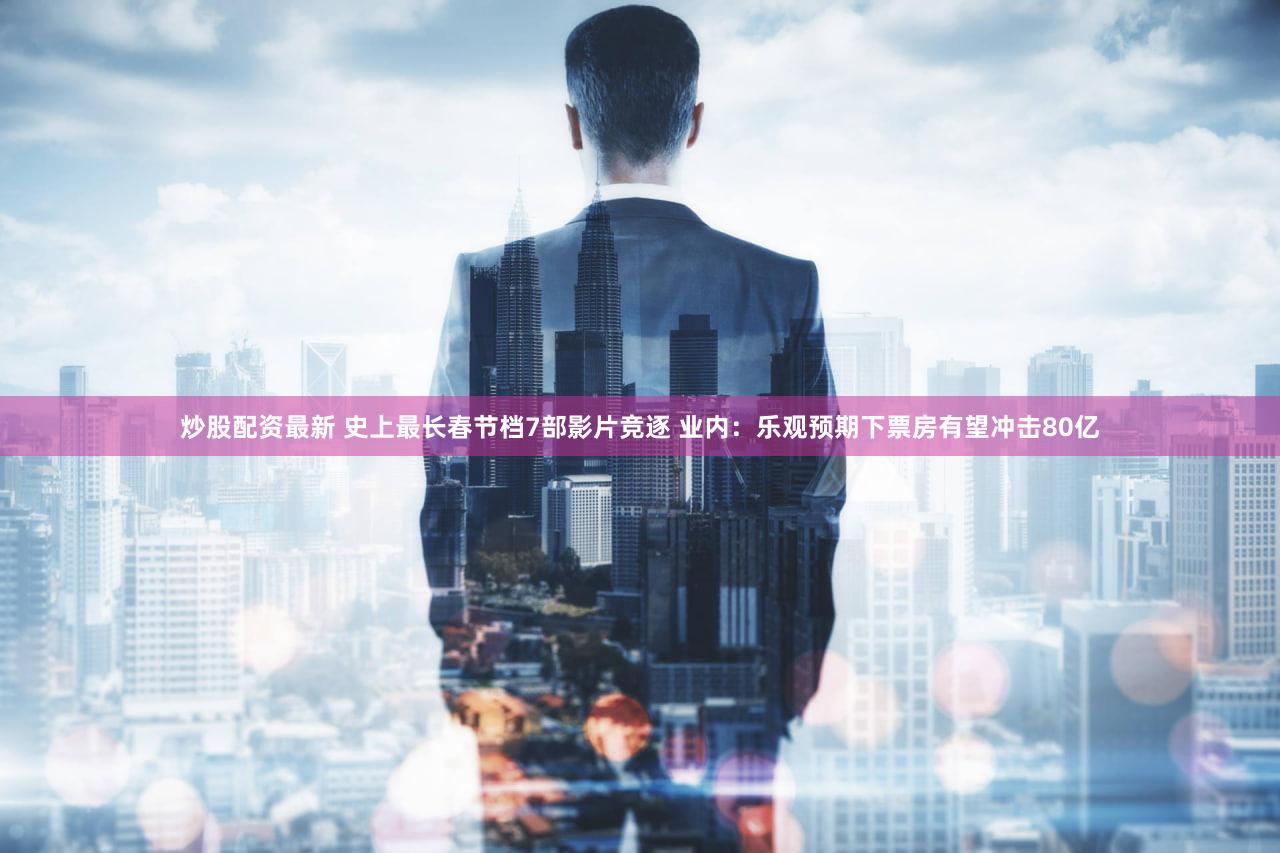 炒股配资最新 史上最长春节档7部影片竞逐 业内：乐观预期下票房有望冲击80亿