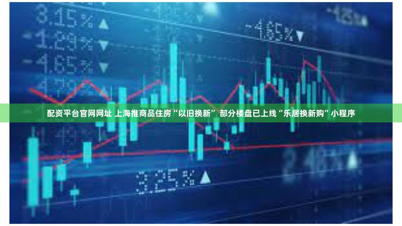 配资平台官网网址 上海推商品住房“以旧换新” 部分楼盘已上线“乐居换新购”小程序