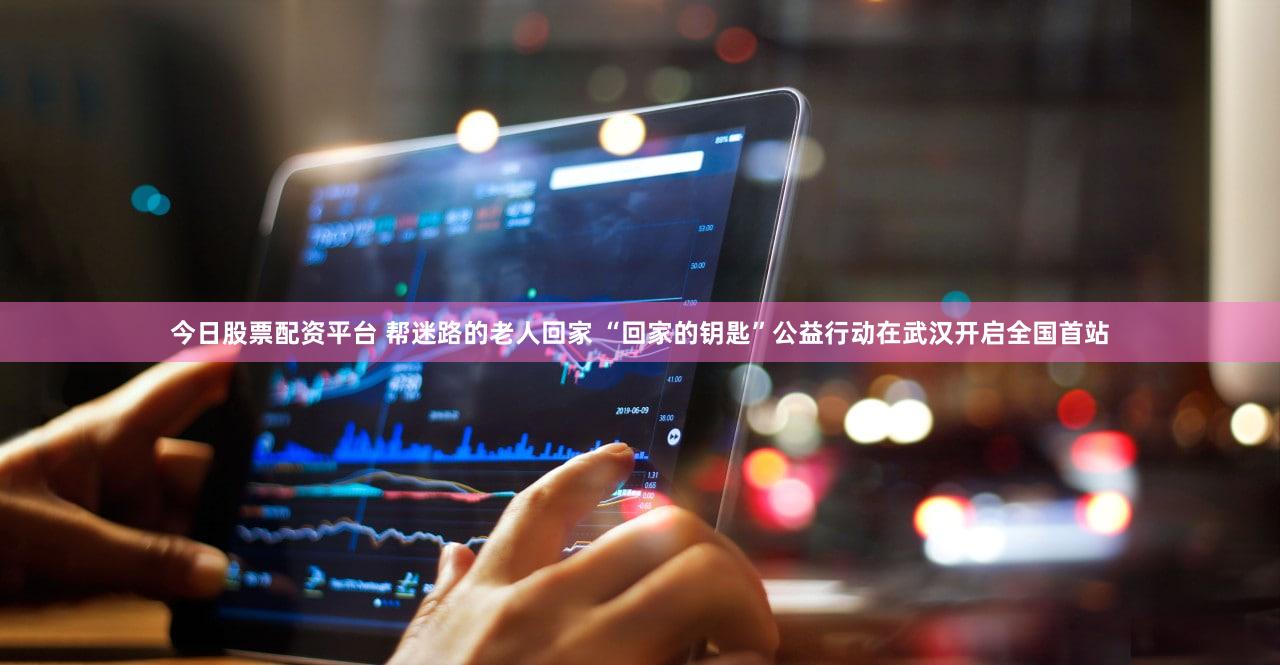 今日股票配资平台 帮迷路的老人回家 “回家的钥匙”公益行动在武汉开启全国首站