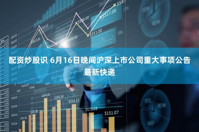 配资炒股识 6月16日晚间沪深上市公司重大事项公告最新快递