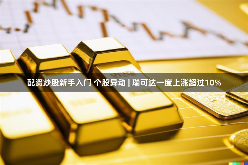 配资炒股新手入门 个股异动 | 瑞可达一度上涨超过10%