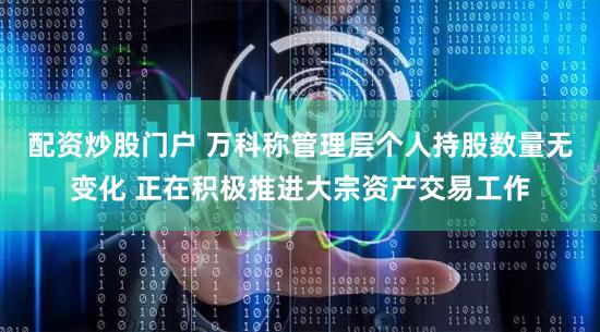 配资炒股门户 万科称管理层个人持股数量无变化 正在积极推进大宗资产交易工作