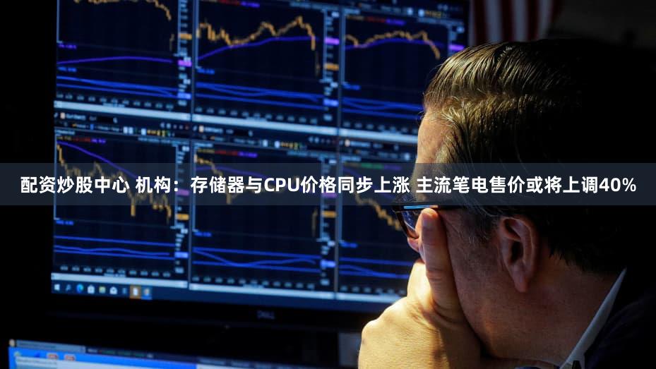 配资炒股中心 机构：存储器与CPU价格同步上涨 主流笔电售价或将上调40%