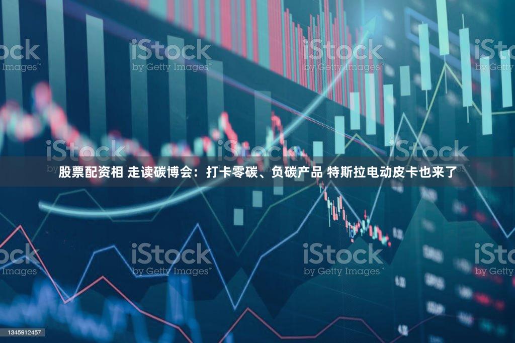 股票配资相 走读碳博会：打卡零碳、负碳产品 特斯拉电动皮卡也来了