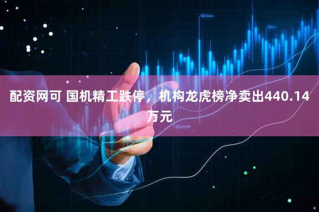 配资网可 国机精工跌停，机构龙虎榜净卖出440.14万元